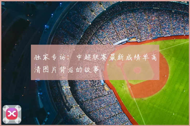 独家专访：中超联赛最新成绩单高清图片背后的故事
