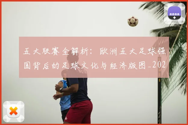 五大联赛全解析:欧洲五大足球强国背后的足球文化与经济版图_20260611141018