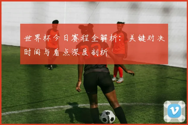 世界杯今日赛程全解析：关键对决时间与看点深度剖析