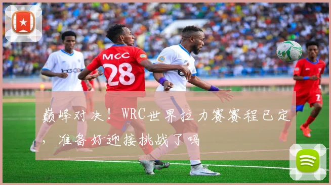 巅峰对决！WRC世界拉力赛赛程已定，准备好迎接挑战了吗