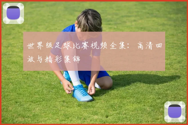 世界级足球比赛视频全集：高清回放与精彩集锦