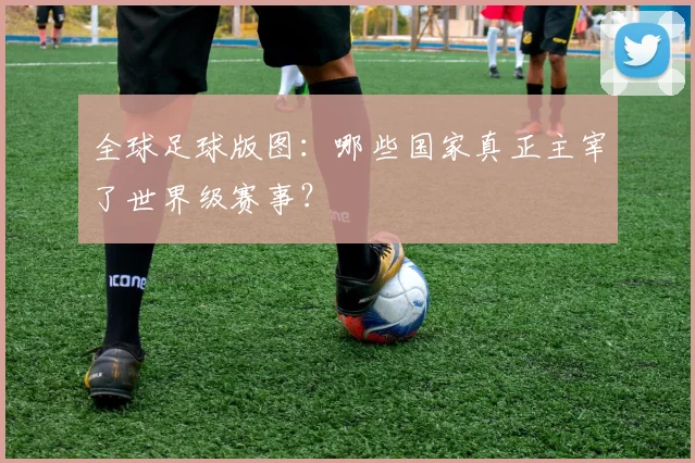 全球足球版图：哪些国家真正主宰了世界级赛事？