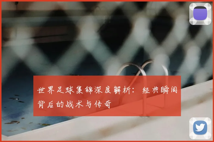 世界足球集锦深度解析：经典瞬间背后的战术与传奇