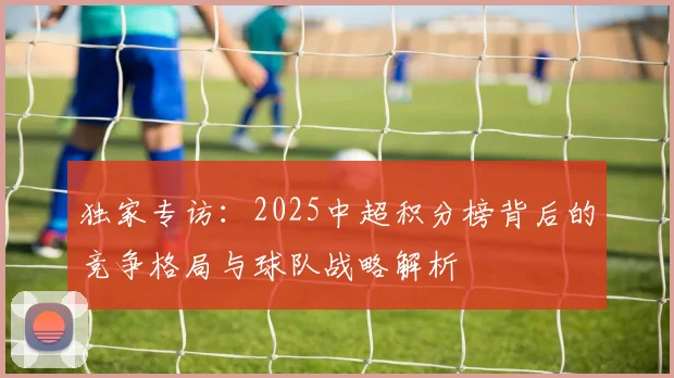 独家专访：2025中超积分榜背后的竞争格局与球队战略解析