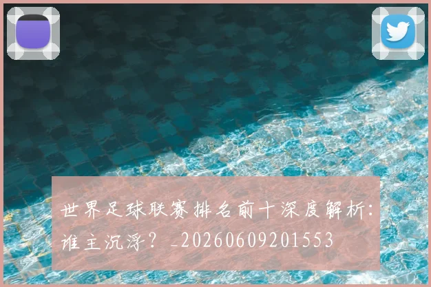 世界足球联赛排名前十深度解析:谁主沉浮?_20260609201553
