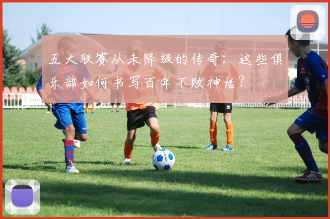五大联赛从未降级的传奇：这些俱乐部如何书写百年不败神话？